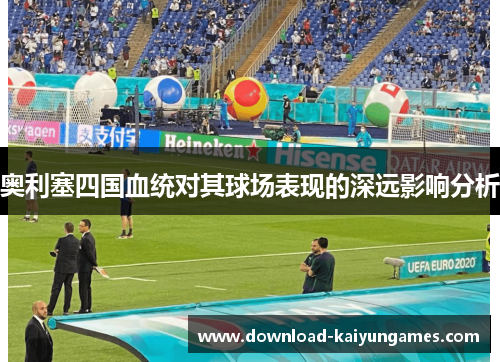 奥利塞四国血统对其球场表现的深远影响分析