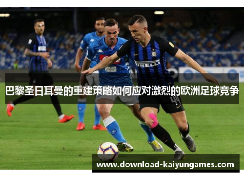 巴黎圣日耳曼的重建策略如何应对激烈的欧洲足球竞争
