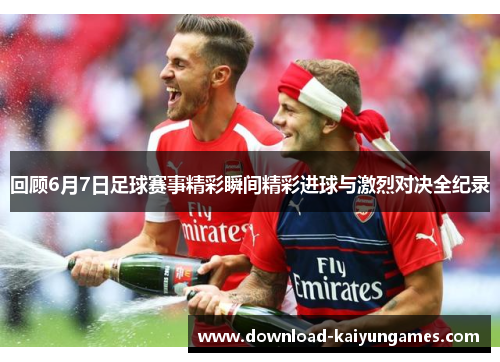 回顾6月7日足球赛事精彩瞬间精彩进球与激烈对决全纪录