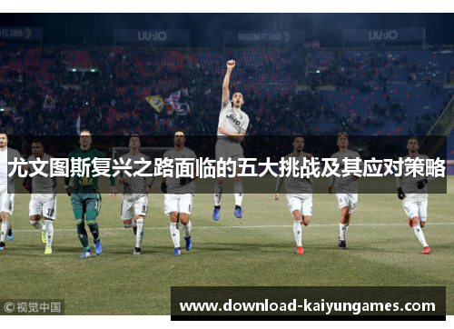 尤文图斯复兴之路面临的五大挑战及其应对策略