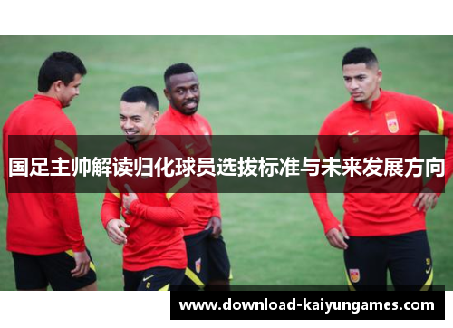 国足主帅解读归化球员选拔标准与未来发展方向