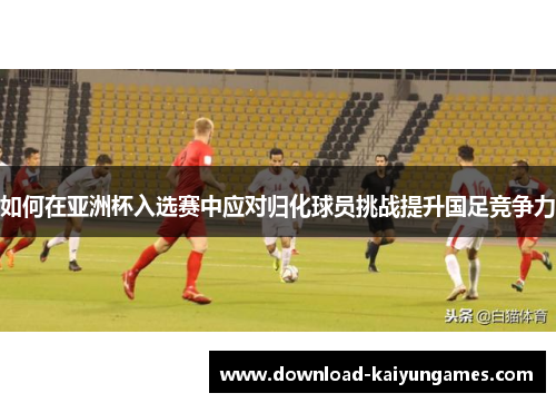 如何在亚洲杯入选赛中应对归化球员挑战提升国足竞争力