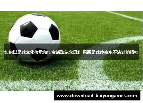 如何以足球文化传承和创意活动纪念贝利 巴西足球传奇永不消逝的精神