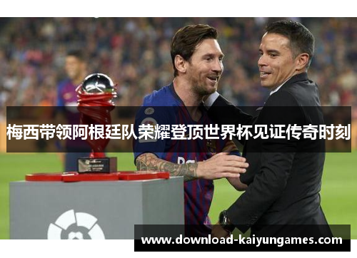 梅西带领阿根廷队荣耀登顶世界杯见证传奇时刻