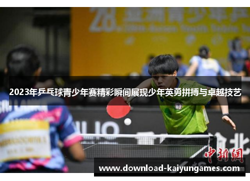 2023年乒乓球青少年赛精彩瞬间展现少年英勇拼搏与卓越技艺