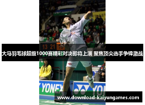 大马羽毛球超级1000赛精彩对决即将上演 聚焦顶尖选手争锋激战