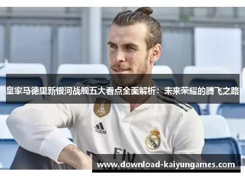 皇家马德里新银河战舰五大看点全面解析：未来荣耀的腾飞之路