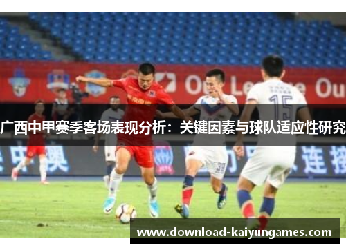 广西中甲赛季客场表现分析:关键因素与球队适应性研究 广西中甲赛季客场表现分析:关键因素与球队适应性研究