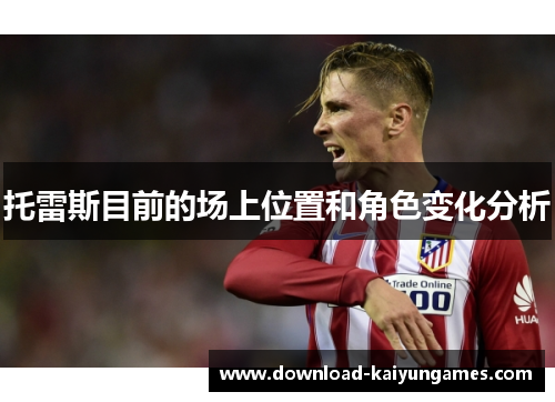 托雷斯目前的场上位置和角色变化分析 托雷斯目前的场上位置和角色变化分析