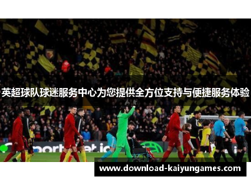 英超球队球迷服务中心为您提供全方位支持与便捷服务体验