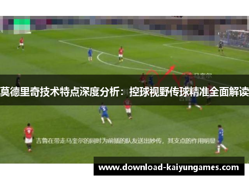 莫德里奇技术特点深度分析：控球视野传球精准全面解读