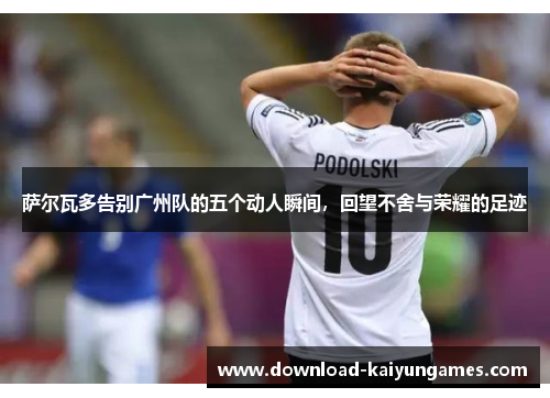 萨尔瓦多告别广州队的五个动人瞬间，回望不舍与荣耀的足迹