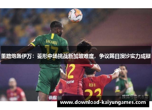董路炮轰伊万：菱形中场挑战新加坡难度，争议踢日澳沙实力成疑