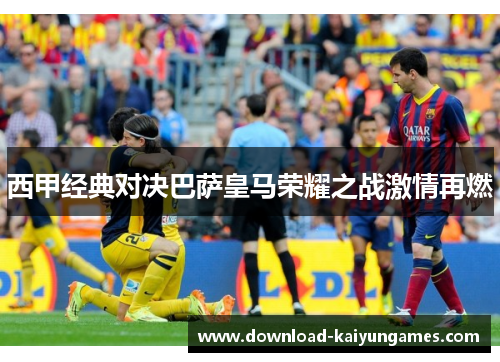 西甲经典对决巴萨皇马荣耀之战激情再燃 西甲经典对决巴萨皇马荣耀之战激情再燃