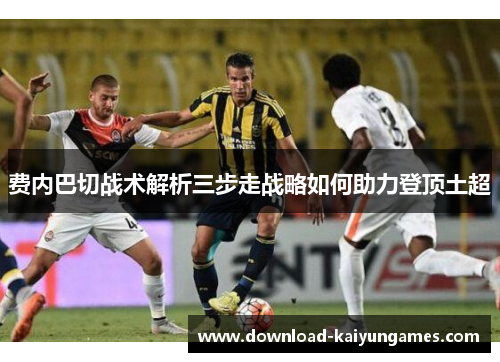 费内巴切战术解析三步走战略如何助力登顶土超 费内巴切战术解析三步走战略如何助力登顶土超