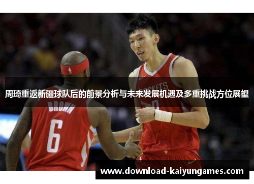 周琦重返新疆球队后的前景分析与未来发展机遇及多重挑战方位展望