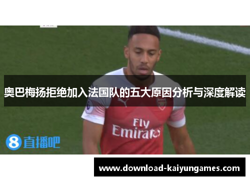 奥巴梅扬拒绝加入法国队的五大原因分析与深度解读