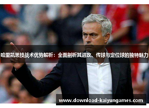 哈里凯恩技战术优势解析：全面剖析其进攻、传球与定位球的独特魅力