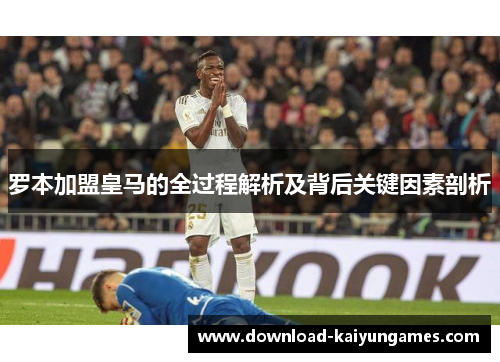 罗本加盟皇马的全过程解析及背后关键因素剖析