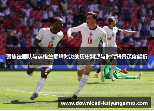 聚焦法国队与英格兰巅峰对决的历史渊源与时代背景深度解析 聚焦法国队与英格兰巅峰对决的历史渊源与时代背景深度解析