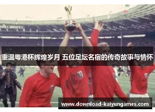 重温粤港杯辉煌岁月 五位足坛名宿的传奇故事与情怀