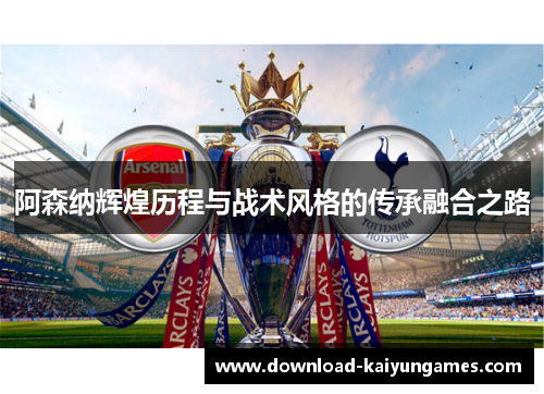 阿森纳辉煌历程与战术风格的传承融合之路