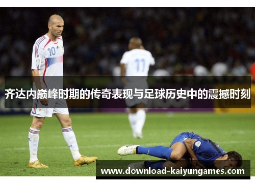 齐达内巅峰时期的传奇表现与足球历史中的震撼时刻 齐达内巅峰时期的传奇表现与足球历史中的震撼时刻